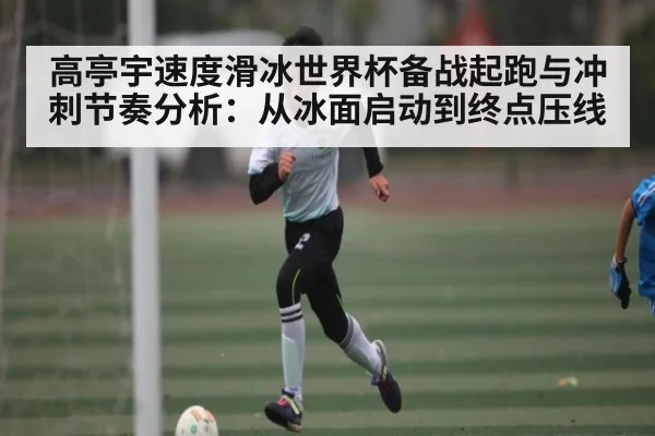 高亭宇速度滑冰世界杯备战起跑与冲刺节奏分析：从冰面启动到终点压线